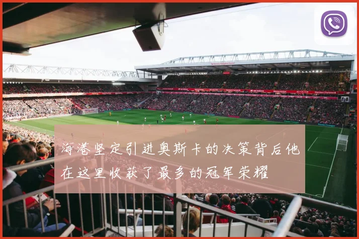 海港坚定引进奥斯卡的决策背后他在这里收获了最多的冠军荣耀