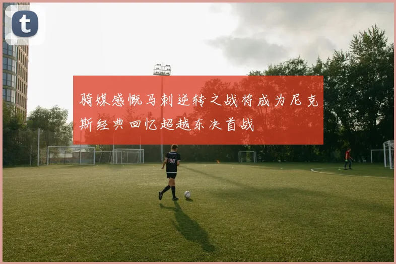骑媒感慨马刺逆转之战将成为尼克斯经典回忆超越东决首战