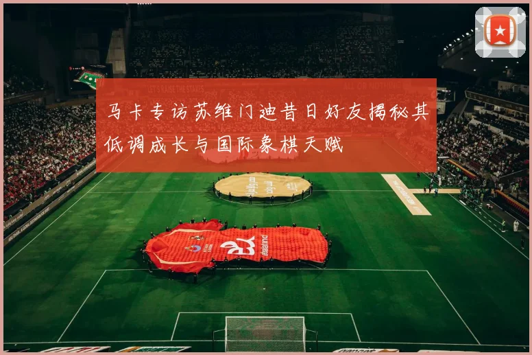 马卡专访苏维门迪昔日好友揭秘其低调成长与国际象棋天赋