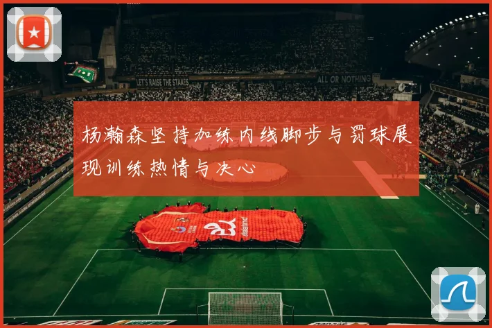 杨瀚森坚持加练内线脚步与罚球展现训练热情与决心