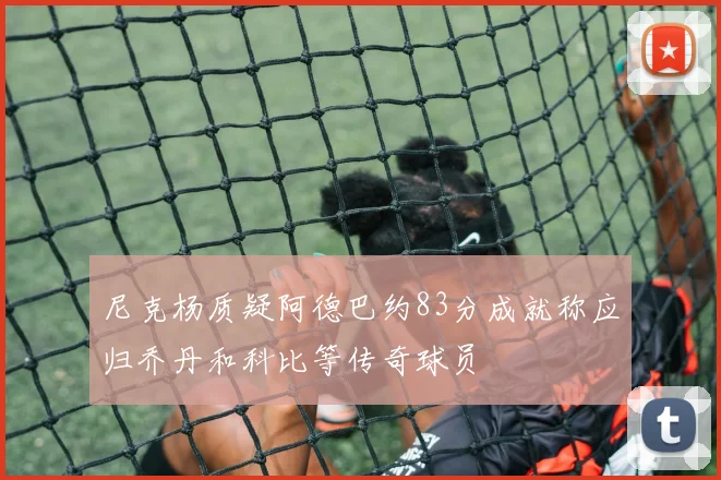 尼克杨质疑阿德巴约83分成就称应归乔丹和科比等传奇球员