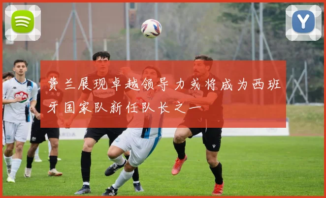 费兰展现卓越领导力或将成为西班牙国家队新任队长之一