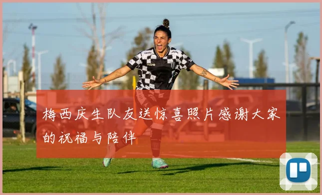梅西庆生队友送惊喜照片感谢大家的祝福与陪伴