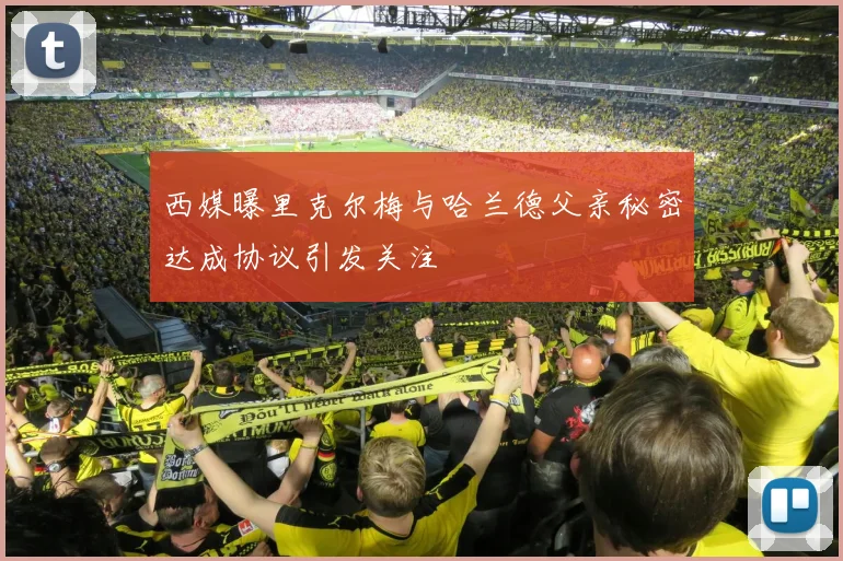 西媒曝里克尔梅与哈兰德父亲秘密达成协议引发关注