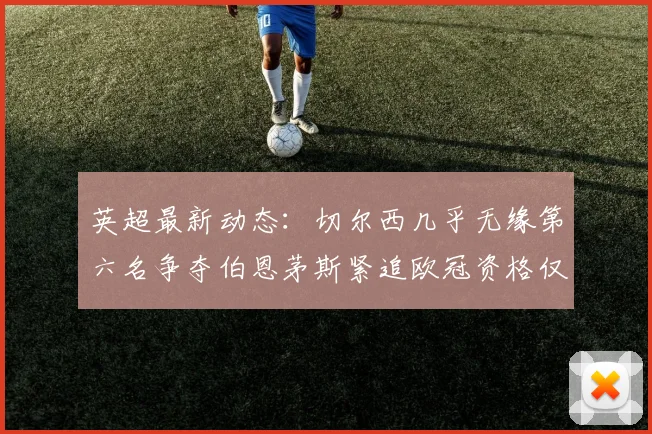 英超最新动态：切尔西几乎无缘第六名争夺伯恩茅斯紧追欧冠资格仅差三分