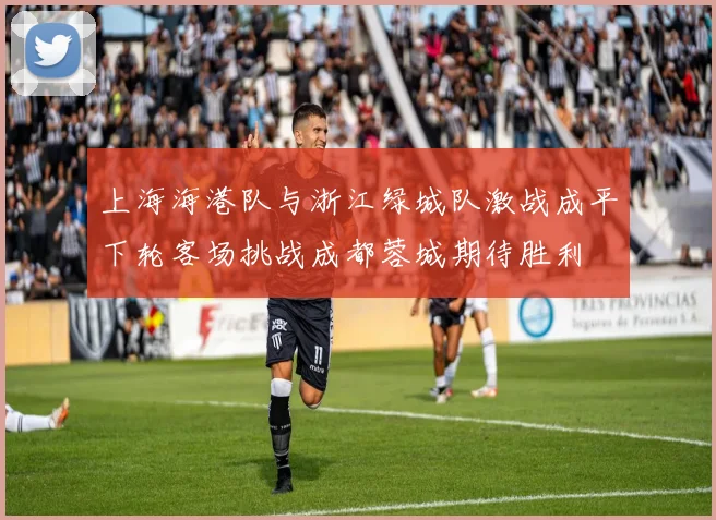 上海海港队与浙江绿城队激战成平下轮客场挑战成都蓉城期待胜利
