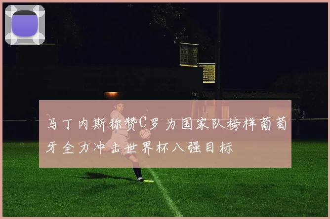 马丁内斯称赞C罗为国家队榜样葡萄牙全力冲击世界杯八强目标