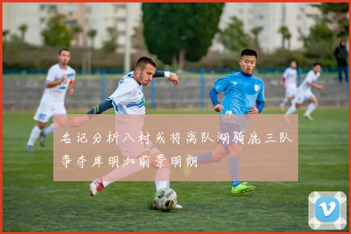 名记分析八村或将离队湖骑鹿三队争夺库明加前景明朗