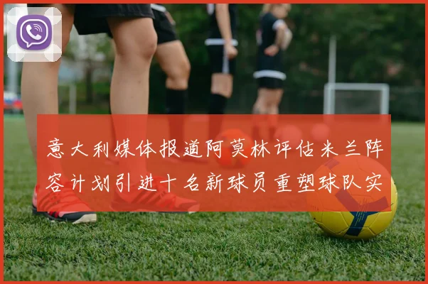 意大利媒体报道阿莫林评估米兰阵容计划引进十名新球员重塑球队实力
