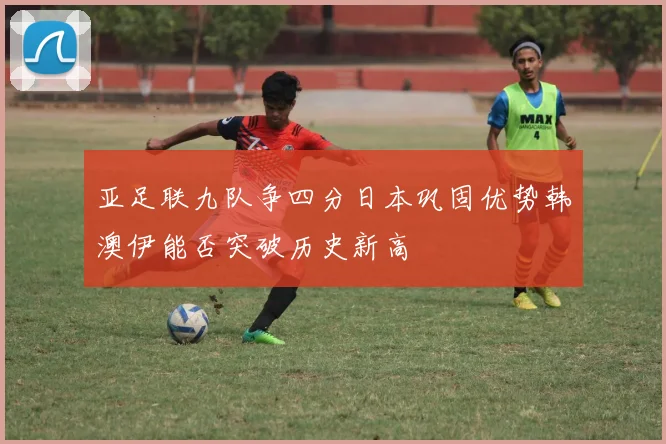亚足联九队争四分日本巩固优势韩澳伊能否突破历史新高