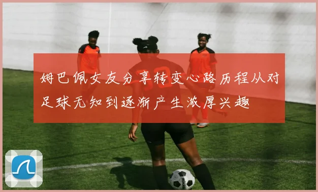 姆巴佩女友分享转变心路历程从对足球无知到逐渐产生浓厚兴趣