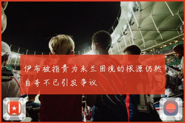 伊布被指责为米兰困境的根源仍然自夸不已引发争议