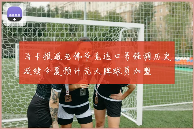 马卡报道老佛爷竞选口号强调历史延续今夏预计无大牌球员加盟
