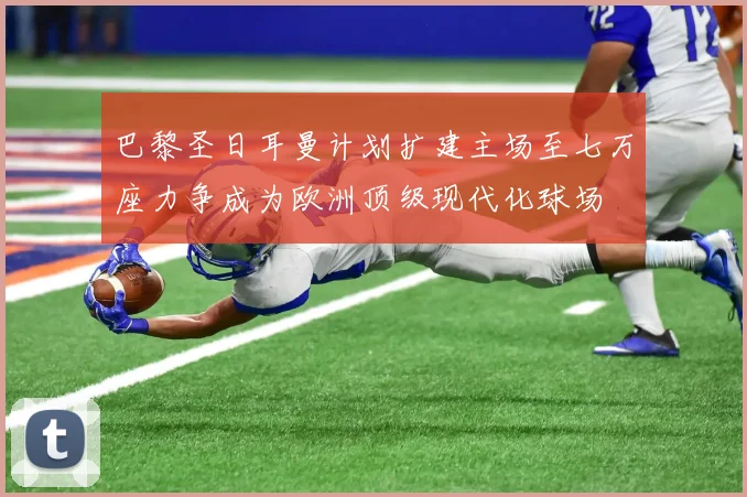 巴黎圣日耳曼计划扩建主场至七万座力争成为欧洲顶级现代化球场