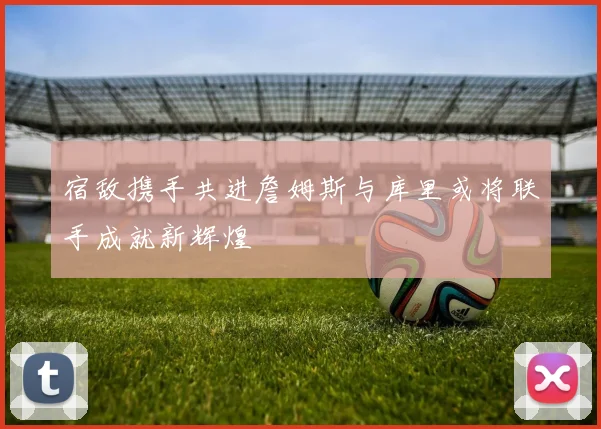 宿敌携手共进詹姆斯与库里或将联手成就新辉煌