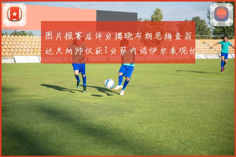 图片报赛后评分揭晓布朗恩梅查翁达夫纳帅仅获1分萨内诺伊尔表现优异获3分